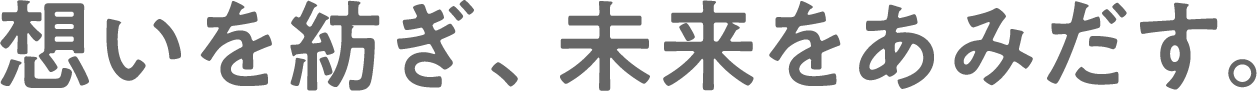 想いを紡ぎ、未来をあみだす。